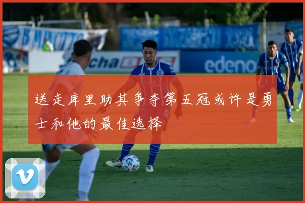 送走库里助其争夺第五冠或许是勇士和他的最佳选择