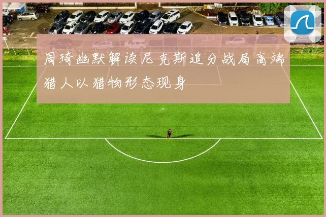 周琦幽默解读尼克斯追分战局高端猎人以猎物形态现身