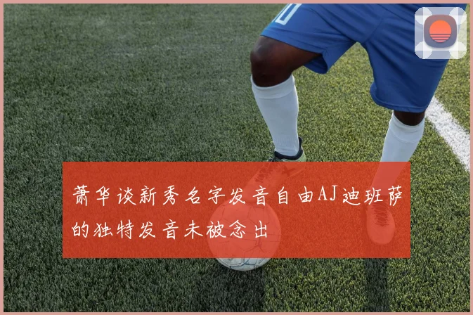 萧华谈新秀名字发音自由AJ迪班萨的独特发音未被念出