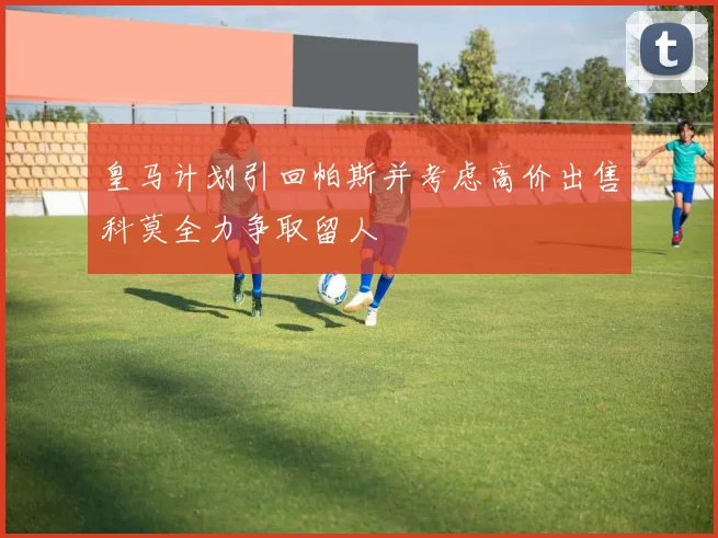 皇马计划引回帕斯并考虑高价出售科莫全力争取留人