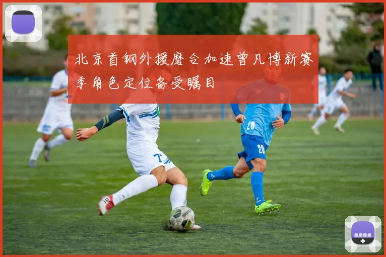 北京首钢外援磨合加速曾凡博新赛季角色定位备受瞩目
