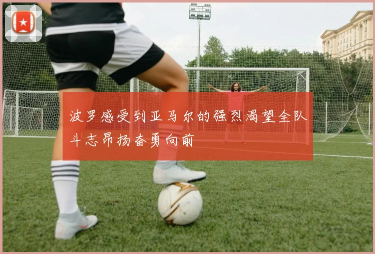 波罗感受到亚马尔的强烈渴望全队斗志昂扬奋勇向前