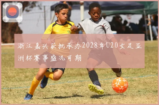 浙江嘉兴获批承办2028年U20女足亚洲杯赛事盛况可期