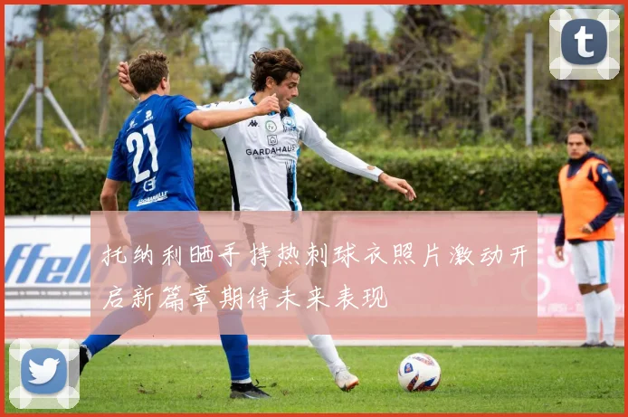 托纳利晒手持热刺球衣照片激动开启新篇章期待未来表现