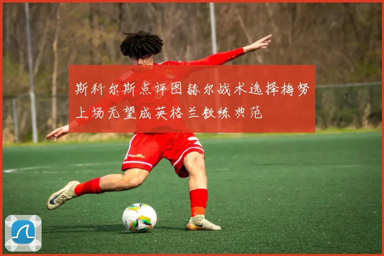 斯科尔斯点评图赫尔战术选择梅努上场无望成英格兰教练典范