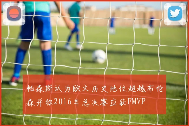 帕森斯认为欧文历史地位超越布伦森并称2016年总决赛应获FMVP