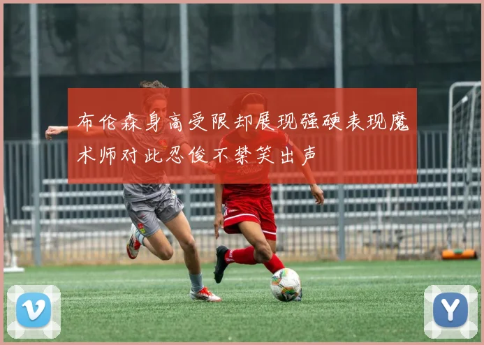 布伦森身高受限却展现强硬表现魔术师对此忍俊不禁笑出声