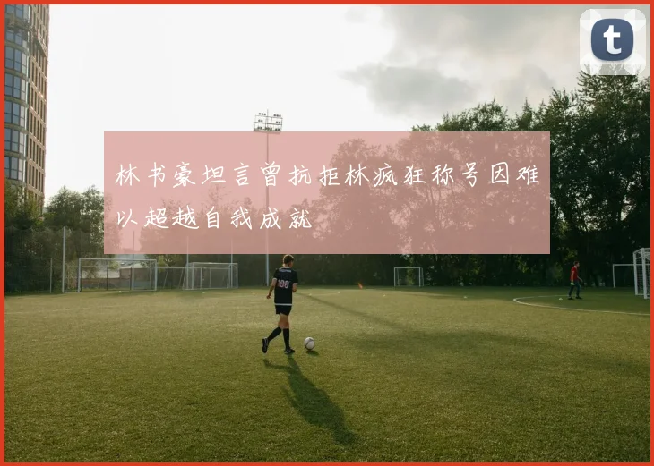林书豪坦言曾抗拒林疯狂称号因难以超越自我成就