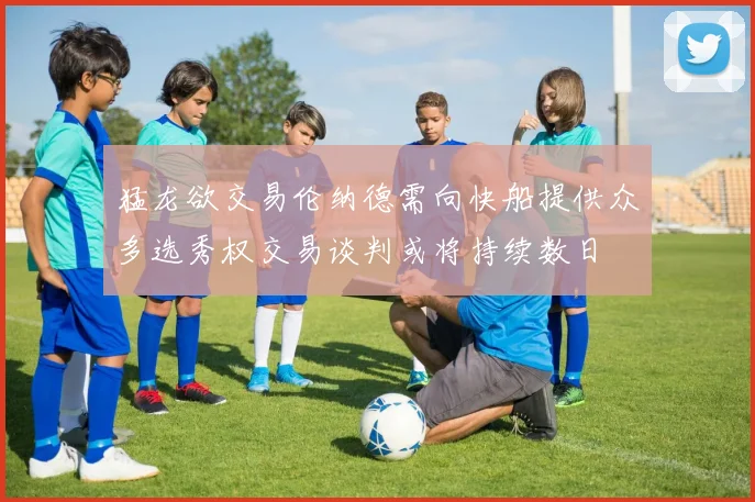 猛龙欲交易伦纳德需向快船提供众多选秀权交易谈判或将持续数日