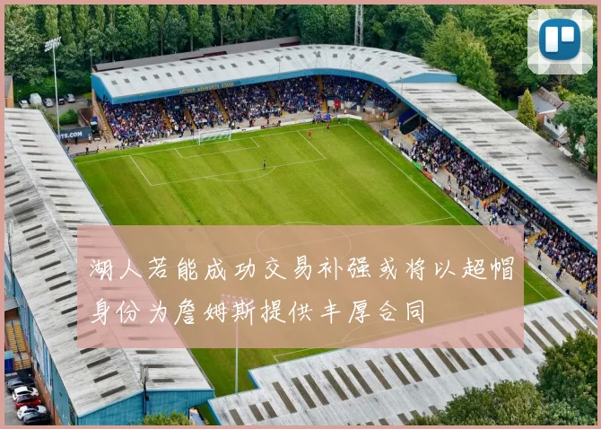 湖人若能成功交易补强或将以超帽身份为詹姆斯提供丰厚合同