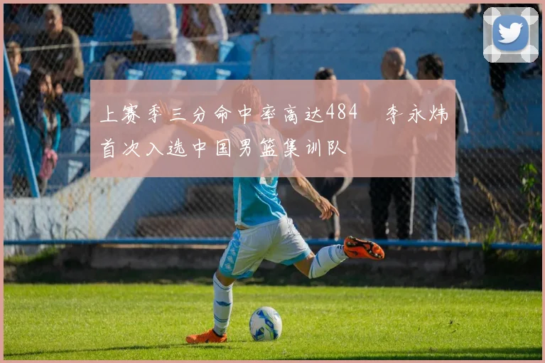 上赛季三分命中率高达484偰李永炜首次入选中国男篮集训队