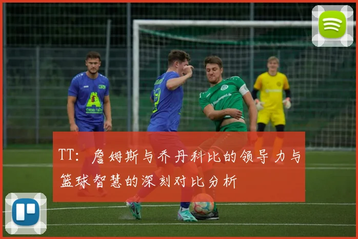 TT：詹姆斯与乔丹科比的领导力与篮球智慧的深刻对比分析