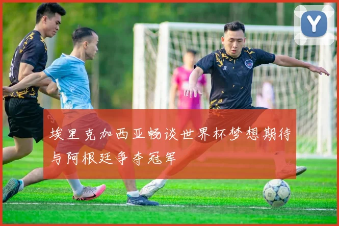 埃里克加西亚畅谈世界杯梦想期待与阿根廷争夺冠军