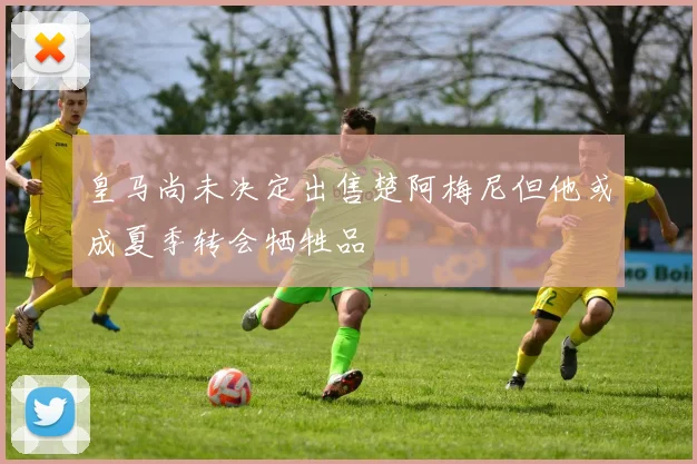皇马尚未决定出售楚阿梅尼但他或成夏季转会牺牲品